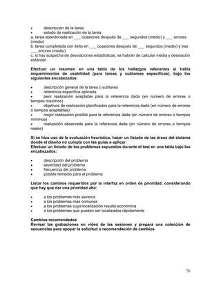 •       descripción de la tarea
•       estado de realización de la tarea
a. tarea abandonada en ___ ocasiones después de ___ segundos (medio) y ___ errores
(medio)
b. tarea completada con éxito en ___ ocasiones después de ___ segundos (medio) y tras
___ errores (medio)
c. si hay sospecha de desviaciones estadísticas, se habrán de calcular media y desviación
estándar

Efectuar un resumen en una tabla de los hallazgos relevantes si había
requerimientos de usabilidad (para tareas y subtareas específicas), bajo los
siguientes encabezados:

•       descripción general de la tarea o subtarea
•       referencia específica aplicada
•       peor realización aceptable para la referencia dada (en número de errores o
tiempos máximos)
•       objetivos de realización planificados para la referencia dada (en número de errores
o tiempos aceptables)
•       mejor realización posible para la referencia dada (en número de errores o tiempos
mínimos)
•       realización observada para la referencia dada (en número de errores o tiempos
reales)

Si se hizo uso de la evaluación heurística, hacer un listado de las áreas del sistema
donde el diseño no cumpla con las guías a aplicar.
Efectuar un listado de los problemas expuestos durante el test en una tabla bajo los
encabezados:

•      descripción del problema
•      severidad del problema
•      frecuencia del problema
•      posible remedio para el problema

Listar los cambios requeridos por la interfaz en orden de prioridad, considerando
que hay que dar una prioridad alta:

•      a los problemas más severos
•      a los problemas más comunes
•      a los problemas cuya localización resulta económica
•      a los problemas que pueden ser localizados rápidamente

Cambios recomendados
Revisar las grabaciones en vídeo de las sesiones y prepara una colección de
secuencias para apoyar la solicitud o recomendación de cambios




                                                                                        76
 