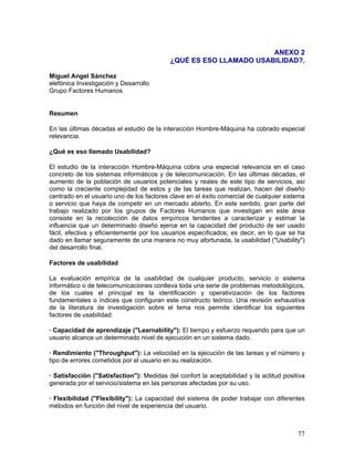 ANEXO 2
                                           ¿QUÉ ES ESO LLAMADO USABILIDAD?.

Miguel Angel Sánchez
elefónica Investigación y Desarrollo
Grupo Factores Humanos


Resumen

En las últimas décadas el estudio de la interacción Hombre-Máquina ha cobrado especial
relevancia.

¿Qué es eso llamado Usabilidad?

El estudio de la interacción Hombre-Máquina cobra una especial relevancia en el caso
concreto de los sistemas informáticos y de telecomunicación. En las últimas décadas, el
aumento de la población de usuarios potenciales y reales de este tipo de servicios, así
como la creciente complejidad de estos y de las tareas que realizan, hacen del diseño
centrado en el usuario uno de los factores clave en el éxito comercial de cualquier sistema
o servicio que haya de competir en un mercado abierto. En este sentido, gran parte del
trabajo realizado por los grupos de Factores Humanos que investigan en este área
consiste en la recolección de datos empíricos tendentes a caracterizar y estimar la
influencia que un determinado diseño ejerce en la capacidad del producto de ser usado
fácil, efectiva y eficientemente por los usuarios especificados; es decir, en lo que se ha
dado en llamar seguramente de una manera no muy afortunada, la usabilidad ("Usability")
del desarrollo final.

Factores de usabilidad

La evaluación empírica de la usabilidad de cualquier producto, servicio o sistema
informático o de telecomunicaciones conlleva toda una serie de problemas metodológicos,
de los cuales el principal es la identificación y operativización de los factores
fundamentales o índices que configuran este constructo teórico. Una revisión exhaustiva
de la literatura de investigación sobre el tema nos permite identificar los siguientes
factores de usabilidad:

· Capacidad de aprendizaje ("Learnability"): El tiempo y esfuerzo requerido para que un
usuario alcance un determinado nivel de ejecución en un sistema dado.

· Rendimiento ("Throughput"): La velocidad en la ejecución de las tareas y el número y
tipo de errores cometidos por el usuario en su realización.

· Satisfacción ("Satisfaction"): Medidas del confort la aceptabilidad y la actitud positiva
generada por el servicio/sistema en las personas afectadas por su uso.

· Flexibilidad ("Flexibility"): La capacidad del sistema de poder trabajar con diferentes
métodos en función del nivel de experiencia del usuario.



                                                                                        77
 