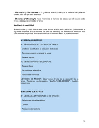 · Efectividad ("Effectiveness"): El grado de exactitud con que el sistema completa la/s
tarea/s para las que esta diseñado

· Eficiencia ("Efficiency"): Hace referencia al número de pasos que el usuario debe
llevar a cabo para completar la tarea

Medida de la usabilidad

A continuación, y como final de este breve apunte acerca de la usabilidad, presentamos el
siguiente esquema, el cual resume los tipos de medida y los métodos de medición más
comúnmente empleados en la evaluación de usabilidad. Hasta el próximo número.


         A) MEDIDAS OBJETIVAS

        A.1 MEDIDAS DE EJECUCION DE LA TAREA:

        * Grado de exactitud en la ejecución de la tarea

        * Tiempo empleado en acabar la tarea

        * Tasa de errores

        A.2 MEDIDAS PSICO-FISIOLOGICAS

        * Tasa cardíaca

        * Secreción de adrenalina

        * Potenciales evocados

        METODOS DE MEDIDA: Observación directa de la ejecución de la
        tarea, Registros audiovisuales, "Logfiles",ECG,GSR,ERP, Análisis
        bioquímicos



        B) MEDIDAS SUBJETIVAS

        B.1 MEDIDAS ACTITUDINALES Y DE OPINION:

        * Satisfacción subjetiva del uso

        * Confort

        * Aceptación del sistema




                                                                                      78
 