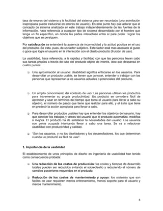 tasa de errores del sistema y la facilidad del sistema para ser recordado (una asimilación
inapropiada puede traducirse en errores de usuario). En este punto hay que aclarar que el
concepto de sistema analizado en este trabajo independientemente de las fuentes de la
información, hace referencia a cualquier tipo de sistema desarrollado por el hombre que
tenga un fin específico, en donde las partes interactúan entre sí para poder lograr los
objetivos que se persiguen.

Por satisfacción se entenderá la ausencia de incomodidad y la actitud positiva en el uso
del producto. Se trata, pues, de un factor subjetivo. Este factor está mas asociado al gusto
o goce que logre el usuario en la interacción con el objeto-producto (fruición de uso).

La usabilidad, hace referencia, a la rapidez y facilidad con que las personas llevan cabo
sus tareas propias a través del uso del producto objeto de interés, idea que descansa en
cuatro puntos:

       Una aproximación al usuario: Usabilidad significa enfocarse en los usuarios. Para
       desarrollar un producto usable, se tienen que conocer, entender y trabajar con las
       personas que representan a los usuarios actuales o potenciales del producto.



       Un amplio conocimiento del contexto de uso: Las personas utilizan los productos
       para incrementar su propia productividad. Un producto se considera fácil de
       aprender y usar en términos del tiempo que toma el usuario para llevar a cabo su
       objetivo, el número de pasos que tiene que realizar para ello, y el éxito que tiene
       en predecir la acción apropiada para llevar a cabo.

       Para desarrollar productos usables hay que entender los objetivos del usuario, hay
       que conocer los trabajos y tareas del usuario que el producto automatiza, modifica
       o mejora. El producto ha de satisfacer la necesidades del usuario: Los usuarios
       son gente ocupada intentando llevar a cabo una tarea. Se va a relacionar
       usabilidad con productividad y calidad.

       “Son los usuarios, y no los diseñadores y los desarrolladores, los que determinan
       cuando un producto es fácil de usar”.


1. Importancia de la usabilidad

El establecimiento de unos principios de diseño en ingeniería de usabilidad han tenido
como consecuencia probada:

       Una reducción de los costes de producción: los costes y tiempos de desarrollo
       totales pueden ser reducidos evitando el sobrediseño y reduciendo el número de
       cambios posteriores requeridos en el producto.

       Reducción de los costes de mantenimiento y apoyo: los sistemas que son
       fáciles de usar requieren menos entrenamiento, menos soporte para el usuario y
       menos mantenimiento.




                                                                                          8
 