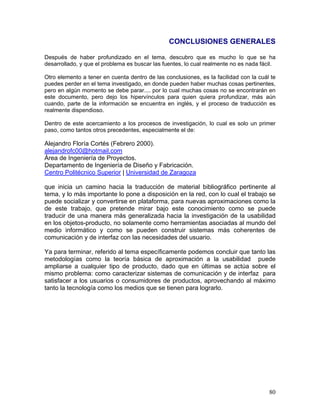 CONCLUSIONES GENERALES

Después de haber profundizado en el tema, descubro que es mucho lo que se ha
desarrollado, y que el problema es buscar las fuentes, lo cual realmente no es nada fácil.

Otro elemento a tener en cuenta dentro de las conclusiones, es la facilidad con la cuál te
puedes perder en el tema investigado, en donde pueden haber muchas cosas pertinentes,
pero en algún momento se debe parar.... por lo cual muchas cosas no se encontrarán en
este documento, pero dejo los hipervínculos para quien quiera profundizar, más aún
cuando, parte de la información se encuentra en inglés, y el proceso de traducción es
realmente dispendioso.

Dentro de este acercamiento a los procesos de investigación, lo cual es solo un primer
paso, como tantos otros precedentes, especialmente el de:

Alejandro Floría Cortés (Febrero 2000).
alejandrofc00@hotmail.com
Área de Ingeniería de Proyectos.
Departamento de Ingeniería de Diseño y Fabricación.
Centro Politécnico Superior | Universidad de Zaragoza

que inicia un camino hacia la traducción de material bibliográfico pertinente al
tema, y lo más importante lo pone a disposición en la red, con lo cual el trabajo se
puede socializar y convertirse en plataforma, para nuevas aproximaciones como la
de este trabajo, que pretende mirar bajo este conocimiento como se puede
traducir de una manera más generalizada hacia la investigación de la usabilidad
en los objetos-producto, no solamente como herramientas asociadas al mundo del
medio informático y como se pueden construir sistemas más coherentes de
comunicación y de interfaz con las necesidades del usuario.

Ya para terminar, referido al tema específicamente podemos concluir que tanto las
metodologías como la teoría básica de aproximación a la usabilidad puede
ampliarse a cualquier tipo de producto, dado que en últimas se actúa sobre el
mismo problema: como caracterizar sistemas de comunicación y de interfaz para
satisfacer a los usuarios o consumidores de productos, aprovechando al máximo
tanto la tecnología como los medios que se tienen para lograrlo.




                                                                                       80
 