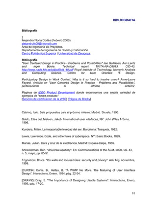 BIBLIOGRAFIA


Bibliografía

]
Alejandro Floría Cortés (Febrero 2000).
alejandrofc00@hotmail.com
Área de Ingeniería de Proyectos.
Departamento de Ingeniería de Diseño y Fabricación.
Centro Politécnico Superior | Universidad de Zaragoza.

Bibliografía
"User Centered Design in Practice - Problems and Possibilities" Jan Gulliksen, Ann Lantz
and       Inger    Boivie.       Technical    report        TRITA-NA-D9813,      CID-40.
http://www.nada.kth.se/cid/pdf/cid_40.pdf Royal Institute of Technology, Numeric Analysis
and      Computing     Science.     Centre     for     User     Oriented   IT     Design.

Participatory Design in Work Context: Why is it so hard to involve users? Anne-Laure
Fayard. Artículo en "User Centered Design in Practice - Problems and Possibilities",
perteneciente                  al                   informe                  anterior.

Páginas de IDEO Product Development donde encontramos una amplia variedad de
ejemplos de "smart products"
[Servicio de certificación de la W3C] [Página de Bobby]



Calvino, Italo. Seis propuestas para el próximo milenio. Madrid: Siruela, 1996.

Galdo, Elisa del; Nielsen, Jakob. International user interfaces, NY: John Wiley & Sons,
1996.

Kundera, Milan. La insoportable levedad del ser. Barcelona: Tusquets, 1982.

Lewis, Lawrence. Code, and other laws of cyberspace. NY: Basic Books, 1999.

Marías, Julián. Cara y cruz de la electrónica. Madrid: Espasa-Calpe, 1985.

Shneiderman, Ben. "Universal usability". En: Communications of the ACM, 2000, vol. 43,
n. 5, mayo, pp. 85-91.

Tognazzini, Bruce. "On walls and mouse holes: security and privacy". Ask Tog, noviembre,
1999.

[CURT94] Curtis, B., Hefley, B. "A WIMP No More. The Maturing of User Interface
Design". Interactions, Enero, 1994, pág. 22-34.

[DRAY95] Dray, S. "The Importance of Designing Usable Systems". Interactions, Enero,
1995, pág. 17-20.


                                                                                          81
 