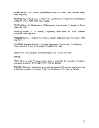 [KARA93] Karat, C-M. "Usability Engineering in dollars and cents". IEEE Software, Mayo,
1993, pág. 88-89.

[MYER92] Myers, B., Rosson, M. "Survey on User Interface Programming". Proceedings
CHI'92, New York, ACM, 1992, pág. 195-202.

[MYER94] Myers, B. "Challenges of HCI Design and Implementation". Interactions, Enero,
1994, pág. 73-83.

[NIEL93a] Nielsen, J., "Is Usability Engineering really worth it?". IEEE Software,
Noviembre 1993, pág. 90-92.

[NIEL93b] Nielsen, J. Iterative user-interface design". IEEE Computer, Noviembre, 1993,
pág. 32-41.

[XBUS94] X Business Group, Inc. "Interface Development Technology". 3155 Keraney
Street, Suite 160, Fremont, CA 94538, (510) 226-1975, 1994.


Observación: esta bibliografía es la encontrada en las Fuentes de la web.

OTROS:

PAGE, Alvaro y otros. “Nuevas técnicas para el desarrollo de productos innovadores
orientados al usuario”. IBV y ADCV. 2001. Valencia España.

CAPUZ R., Salvador.” Introducción al proyecto de producción” Ingeniería concurrente para
el diseño de producto. Universidad Politécnica de Valencia.1999. Valencia España.




                                                                                     82
 