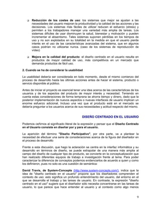 Reducción de los costes de uso: los sistemas que mejor se ajustan a las
       necesidades del usuario mejoran la productividad y la calidad de las acciones y las
       decisiones. Los sistemas más fáciles de utilizar reducen el esfuerzo (stress) y
       permiten a los trabajadores manejar una variedad más amplia de tareas. Los
       sistemas difíciles de usar disminuyen la salud, bienestar y motivación y pueden
       incrementar el absentismo. Tales sistemas suponen pérdidas en los tiempos de
       uso y no son explotados en su totalidad en la medida en que el usuario pierde
       interés en el uso de las características avanzadas del sistema, que en algunos
       casos podrían no utilizarse nunca. (caso de los sistemas de reproducción de
       vídeo)

       Mejora en la calidad del producto: el diseño centrado en el usuario resulta en
       productos de mayor calidad de uso, más competitivos en un mercado que
       demanda productos de fácil uso.

2. Cuando se ha de considerar la usabilidad

La usabilidad debería ser considerada en todo momento, desde el mismo comienzo del
proceso de desarrollo hasta las últimas acciones antes de hacer el sistema, producto o
servicio disponible al público.

Antes de iniciar el proyecto es esencial tener una idea acerca de las características de los
usuarios y de los aspectos del producto de mayor interés y necesidad. Teniendo en
cuenta estas consideraciones de forma temprana se ahorra tiempo y dinero, dado que la
posterior implementación de nuevos aspectos o nuevas interfaces de usuario implican un
enorme esfuerzo adicional. Incluso una vez que el producto está en el mercado se
debería preguntar a los usuarios acerca de sus necesidades y actitud respecto del mismo.


                                               DISEÑO CENTRADO EN EL USUARIO

Podemos ceñirnos al significado literal de la expresión y pensar que el Diseño Centrado
en el Usuario consiste en diseñar por y para el usuario.

La aparición del término "Diseño Participativo", por otra parte, va a plantear la
necesidad de efectuar una serie de consideraciones acerca de la figura del diseñador en
el proceso de desarrollo

Frente a esta discusión, que hago la aclaración se centra en la interfaz informática y su
desarrollo en términos de diseño, se puede extrapolar de una manera más amplia al
campo del diseño de cualquier tipo de producto, se convierte en la conceptualización que
han realizado diferentes equipos de trabajo e investigación frente al tema. Para poder
caracterizar la diferencia de conceptos podemos evidenciarlos de acuerdo a quien y como
los definieron, pues no solo es una cuestión de semántica:

David Travis, de System-Concepts (http://www.system-concepts.com/), indica que la
idea de "diseño centrado en el usuario" propone que los diseñadores comprenden el
contexto de uso: esto significa un profundo entendimiento del usuario, del entorno en el
que se desarrolla el trabajo y las tareas de usuario. En contraste, la expresión "diseño
centrado en el uso" sugiere que el diseñador sólo necesita concentrarse en las tareas de
usuario, lo que parece que hace entender al usuario y al contexto como algo menos


                                                                                          9
 