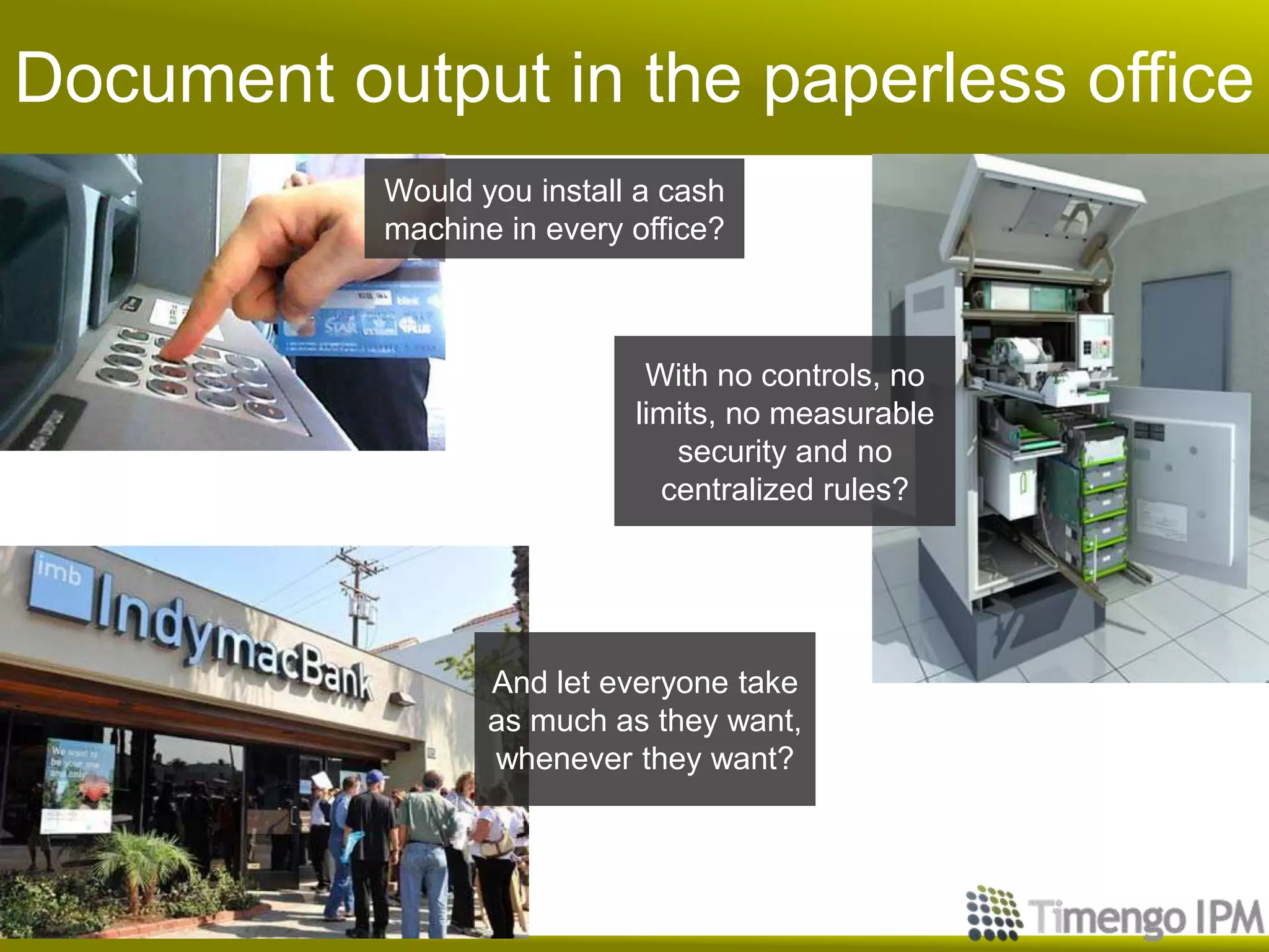 Document output in the paperless office
           Would you install a cash
           machine in every office?



                             With no controls, no
                            limits, no measurable
                               security and no
                              centralized rules?




                  And let everyone take
                  as much as they want,
                  whenever they want?
 