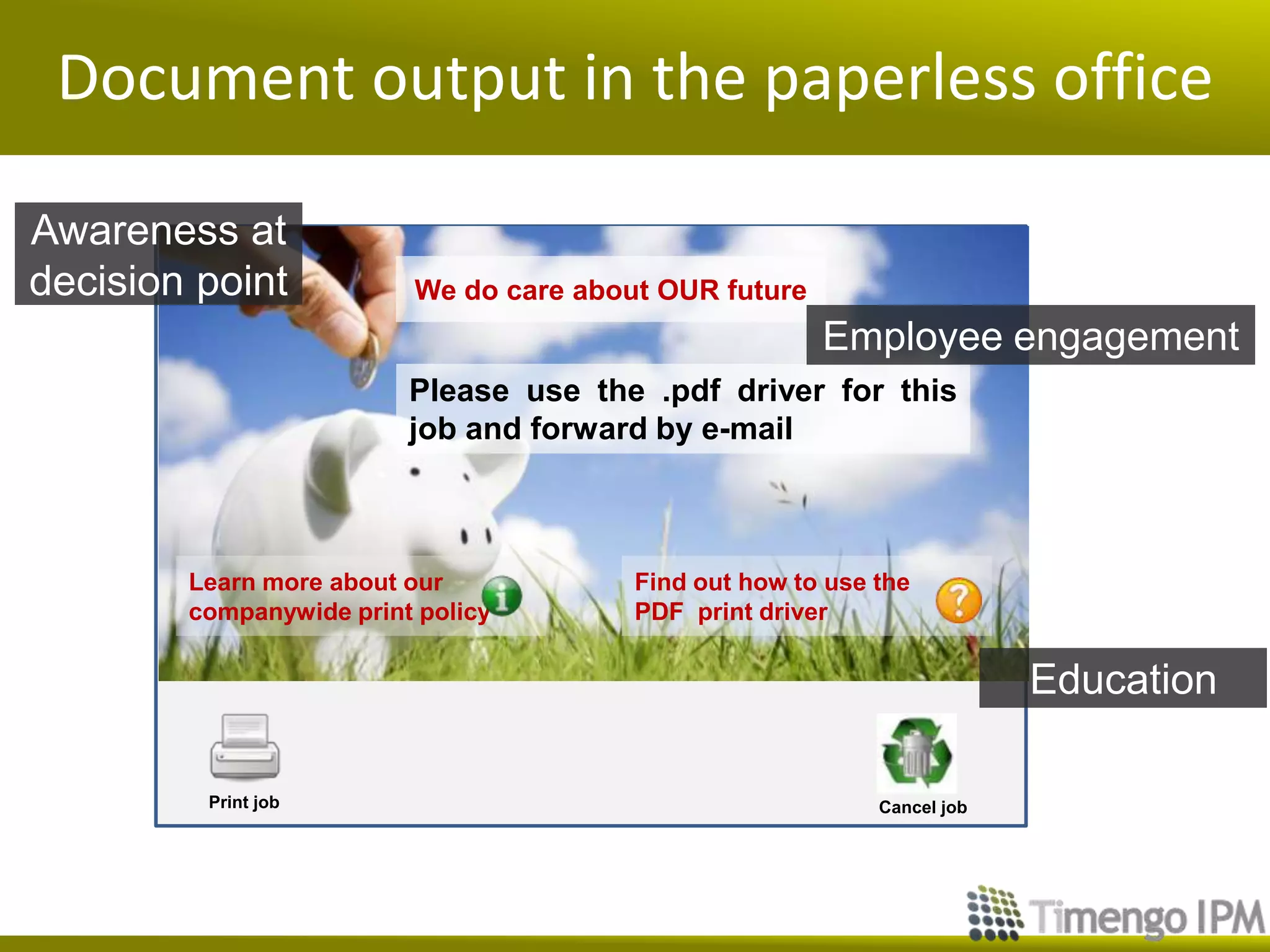 Document output in the paperless office

Awareness at
decision point           We do care about OUR future
                                                       Employee engagement
                         Please use the .pdf driver for this
                         job and forward by e-mail



        Learn more about our            Find out how to use the
        companywide print policy        PDF print driver

                                                                         Education

         Print job                                          Cancel job
 
