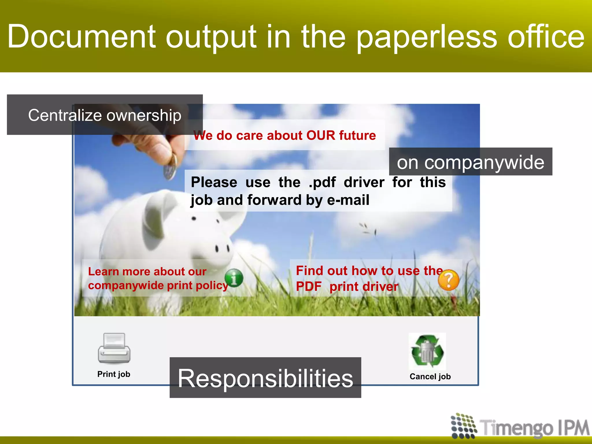 Document output in the paperless office

 Centralize ownership
                         We do care about OUR future

                                                       on companywide
                         Please use the .pdf driver for this
                         job and forward by e-mail



        Learn more about our            Find out how to use the
        companywide print policy        PDF print driver




          Print job
                       Responsibilities                  Cancel job
 