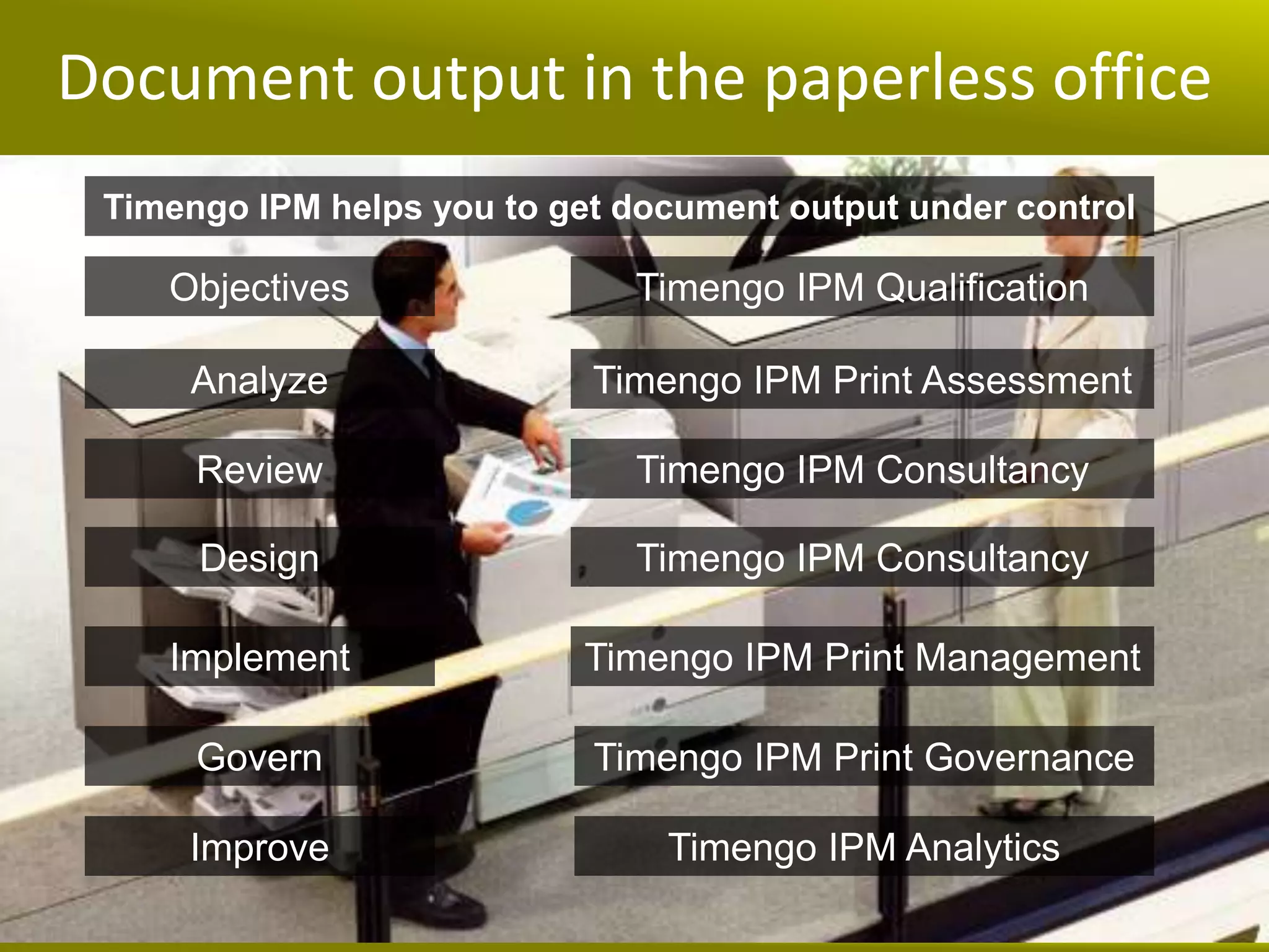 Document output in the paperless office
 Timengo IPM helps you to get document output under control

    Objectives                Timengo IPM Qualification

     Analyze                Timengo IPM Print Assessment

      Review                  Timengo IPM Consultancy

      Design                  Timengo IPM Consultancy

    Implement               Timengo IPM Print Management

      Govern                Timengo IPM Print Governance

     Improve                    Timengo IPM Analytics
 