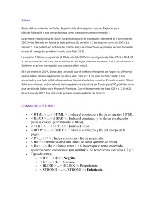 Safari:
Antes del lanzamiento de Safari, Apple incluía el navegador Internet Explorer para
Mac de Microsoft a sus computadoras como navegador predeterminado.1
La primera versión beta de Safari fue presentada en la exposición Macworld el 7 de enero de
2003 y fue liberada en forma de beta pública. Su versión 1.0 se lanzó en junio de 2003. La
versión 1.1 se publicó en octubre del mismo año y se convirtió en la primera versión de Safari
en ser el navegador predeterminado para Mac OS X.
La versión 2.0 hizo su aparición el 29 de abril de 2005 formando parte de Mac OS X v10.4. El
31 de octubre de 2005, en una actualización de Tiger, liberada la versión 2.0.2, convirtiendo a
Safari en el primer navegador que pasaba el test Acid2.
El 9 de enero de 2007, Steve Jobs anunció que el teléfono inteligente de Apple Inc. (iPhone)
usaría Safari para la exploración de sitios web. Para el 11 de junio de 2007 Safari 3 fue
anunciado y una beta pública fue puesta a disposición de los usuarios. En esta ocasión Steve
Jobs anunció que, sobre la base de la experiencia adquirida en iTunes para PC, podrían sacar
una versión de Safari para Microsoft Windows. Con el lanzamiento de Mac OS X v10.5 el 26
de octubre de 2007, fue incluida la primera versión estable de Safari 3.
COMANDOS DEHTML:
 < HTML > ... < /HTML > : Indica el comienzo y fin de un archivo HTML
 < HEAD > ... < /HEAD > : Indica el comienzo y fin de un encabezado
(aquí se coloca generalmente el título).
 < TITLE > ... < /TITLE > : Indica el título.
 < BODY > ... < /BODY > : Indica el comienzo y fin del cuerpo de la
página.
 < P > ... < /P > : Indica comienzo y fin de un párrafo.
 < BR > : Permite saltarse una línea (se llama quiebre de línea).
 < Hn > ... < Hn > : Para n entre 1 y 6, hacen que el texto encerrado
aparezca como encabezado (un subtítulo). Se recomienda usar sólo 1,2 y 3.
 Tipos de letras:
o < B > ... < /B > : Negrita.
o < L > ... < /L > : Cursiva.
o < BLINK > ... < /BLINK > : Parpadeante.
o < STRONG > ... < /STRONG > : Enfatizada.
 