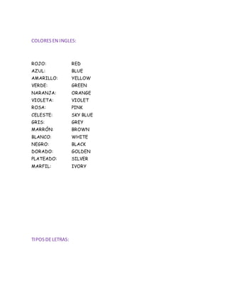 COLORES EN INGLES:
ROJO: RED
AZUL: BLUE
AMARILLO: YELLOW
VERDE: GREEN
NARANJA: ORANGE
VIOLETA: VIOLET
ROSA: PINK
CELESTE: SKY BLUE
GRIS: GREY
MARRÓN: BROWN
BLANCO: WHITE
NEGRO: BLACK
DORADO: GOLDEN
PLATEADO: SILVER
MARFIL: IVORY
TIPOS DELETRAS:
 