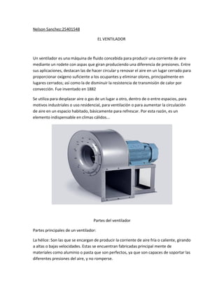 Nelson Sanchez:25401548
EL VENTILADOR
Un ventilador es una máquina de fluido concebida para producir una corriente de aire
mediante un rodete con aspas que giran produciendo una diferencia de presiones. Entre
sus aplicaciones, destacan las de hacer circular y renovar el aire en un lugar cerrado para
proporcionar oxígeno suficiente a los ocupantes y eliminar olores, principalmente en
lugares cerrados; así como la de disminuir la resistencia de transmisión de calor por
convección. Fue inventado en 1882
Se utiliza para desplazar aire o gas de un lugar a otro, dentro de o entre espacios, para
motivos industriales o uso residencial, para ventilación o para aumentar la circulación
de aire en un espacio habitado, básicamente para refrescar. Por esta razón, es un
elemento indispensable en climas cálidos...
Partes del ventilador
Partes principales de un ventilador:
La hélice: Son las que se encargan de producir la corriente de aire fría o caliente, girando
a altas o bajas velocidades. Estas se encuentran fabricadas principal mente de
materiales como aluminio o pasta que son perfectos, ya que son capaces de soportar las
diferentes presiones del aire, y no romperse.
 