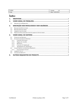 Cockpit Versão: 1.0
Visão Data: 16/09/2016
Confidencial Fabio Lucchiari, 2016 Page 3 of 9
Índice
1. OBJETIVOS..................................................................................................................................................4
2. VISÃO GERAL DO PROBLEMA...........................................................................................................4
2.1 DESCRIÇÃO DO PROBLEMA.............................................................................................................................4
3. DESCRIÇÃO DOS ENVOLVIDOS E DOS USUÁRIOS...............................................................5
3.1 RESUMO DOS ENVOLVIDOS ............................................................................................................................5
3.2 RESUMO DOS USUÁRIOS.................................................................................................................................5
3.3 AMBIENTE DO USUÁRIO .................................................................................................................................5
3.4 PRINCIPAIS NECESSIDADES DOS USUÁRIOS OU ENVOLVIDOS .........................................................................6
4. VISÃO GERAL DO SISTEMA...............................................................................................................6
4.1 CONCEITO DO SISTEMA ..................................................................................................................................6
4.2 FUNCIONALIDADES DO SISTEMA ....................................................................................................................7
4.2.1 Controle de licenças ..............................................................................................................................7
4.2.2 Página de consulta.................................................................................................................................7
4.2.3 Relatórios...............................................................................................................................................7
4.2.4 Controle de Atualização ........................................................................................................................7
4.2.5 Agendamento de Atualização.................................................................................................................8
4.3 CARACTERÍSTICA DO SISTEMA PROPOSTO......................................................................................................8
4.3.1 Características Gerais...........................................................................................................................8
4.4 AMBIENTE ALVO ............................................................................................................................................8
4.5 ANÁLISE DE IMPACTO.....................................................................................................................................9
5. OUTROS REQUISITOS DO PRODUTO ...........................................................................................9
 