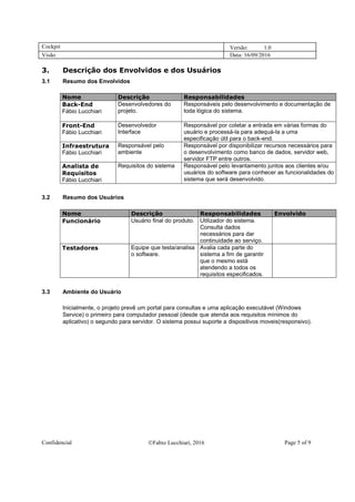 Cockpit Versão: 1.0
Visão Data: 16/09/2016
Confidencial Fabio Lucchiari, 2016 Page 5 of 9
3. Descrição dos Envolvidos e dos Usuários
3.1 Resumo dos Envolvidos
Nome Descrição Responsabilidades
Back-End
Fábio Lucchiari
Desenvolvedores do
projeto.
Responsáveis pelo desenvolvimento e documentação de
toda lógica do sistema.
Front-End
Fábio Lucchiari
Desenvolvedor
Interface
Responsável por coletar a entrada em várias formas do
usuário e processá-la para adequá-la a uma
especificação útil para o back-end.
Infraestrutura
Fábio Lucchiari
Responsável pelo
ambiente
Responsável por disponibilizar recursos necessários para
o desenvolvimento como banco de dados, servidor web,
servidor FTP entre outros.
Analista de
Requisitos
Fábio Lucchiari
Requisitos do sistema Responsável pelo levantamento juntos aos clientes e/ou
usuários do software para conhecer as funcionalidades do
sistema que será desenvolvido.
3.2 Resumo dos Usuários
Nome Descrição Responsabilidades Envolvido
Funcionário Usuário final do produto. Utilizador do sistema.
Consulta dados
necessários para dar
continuidade ao serviço.
Testadores Equipe que testa/analisa
o software.
Avalia cada parte do
sistema a fim de garantir
que o mesmo está
atendendo a todos os
requisitos especificados.
3.3 Ambiente do Usuário
Inicialmente, o projeto prevê um portal para consultas e uma aplicação executável (Windows
Service) o primeiro para computador pessoal (desde que atenda aos requisitos mínimos do
aplicativo) o segundo para servidor. O sistema possui suporte a dispositivos moveis(responsivo).
 