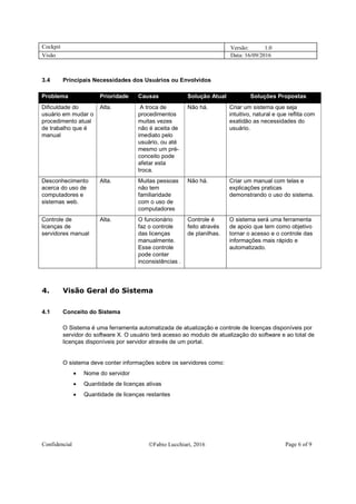 Cockpit Versão: 1.0
Visão Data: 16/09/2016
Confidencial Fabio Lucchiari, 2016 Page 6 of 9
3.4 Principais Necessidades dos Usuários ou Envolvidos
Problema Prioridade Causas Solução Atual Soluções Propostas
Dificuldade do
usuário em mudar o
procedimento atual
de trabalho que é
manual
Alta. A troca de
procedimentos
muitas vezes
não é aceita de
imediato pelo
usuário, ou até
mesmo um pré-
conceito pode
afetar esta
troca.
Não há. Criar um sistema que seja
intuitivo, natural e que reflita com
exatidão as necessidades do
usuário.
Desconhecimento
acerca do uso de
computadores e
sistemas web.
Alta. Muitas pessoas
não tem
familiaridade
com o uso de
computadores
Não há. Criar um manual com telas e
explicações praticas
demonstrando o uso do sistema.
Controle de
licenças de
servidores manual
Alta. O funcionário
faz o controle
das licenças
manualmente.
Esse controle
pode conter
inconsistências .
Controle é
feito através
de planilhas.
O sistema será uma ferramenta
de apoio que tem como objetivo
tornar o acesso e o controle das
informações mais rápido e
automatizado.
4. Visão Geral do Sistema
4.1 Conceito do Sistema
O Sistema é uma ferramenta automatizada de atualização e controle de licenças disponíveis por
servidor do software X. O usuário terá acesso ao modulo de atualização do software e ao total de
licenças disponíveis por servidor através de um portal.
O sistema deve conter informações sobre os servidores como:
 Nome do servidor
 Quantidade de licenças ativas
 Quantidade de licenças restantes
 
