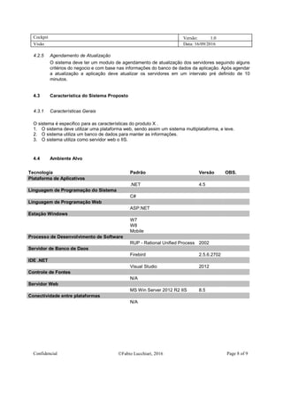 Cockpit Versão: 1.0
Visão Data: 16/09/2016
Confidencial Fabio Lucchiari, 2016 Page 8 of 9
4.2.5 Agendamento de Atualização
O sistema deve ter um modulo de agendamento de atualização dos servidores seguindo alguns
critérios do negocio e com base nas informações do banco de dados da aplicação. Após agendar
a atualização a aplicação deve atualizar os servidores em um intervalo pré definido de 10
minutos.
4.3 Característica do Sistema Proposto
4.3.1 Características Gerais
O sistema é especifico para as características do produto X .
1. O sistema deve utilizar uma plataforma web, sendo assim um sistema multiplataforma, e leve.
2. O sistema utiliza um banco de dados para manter as informações.
3. O sistema utiliza como servidor web o IIS.
4.4 Ambiente Alvo
Tecnologia Padrão Versão OBS.
Plataforma de Aplicativos
.NET 4.5
Linguagem de Programação do Sistema
C#
Linguagem de Programação Web
ASP.NET
Estação Windows
W7
W8
Mobile
Processo de Desenvolvimento de Software
RUP - Rational Unified Process 2002
Servidor de Banco de Daos
Firebird 2.5.6.2702
IDE .NET
Visual Studio 2012
Controle de Fontes
N/A
Servidor Web
MS Win Server 2012 R2 IIS 8.5
Conectividade entre plataformas
N/A
 