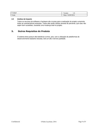 Cockpit Versão: 1.0
Visão Data: 16/09/2016
Confidencial Fabio Lucchiari, 2016 Page 9 of 9
4.5 Análise de Impacto
Todos os recursos de software e hardware são cruciais para a realização do projeto cumprindo
todas as características propostas. Todos eles serão obtidos através de parcerias, que caso não
sejam bem sucedidas, causarão uma mudança total no projeto.
5. Outros Requisitos do Produto
O sistema deve possuir alta tolerância a erros, pois, com a utilização de plataformas de
desenvolvimento bastante robustas, terá um alto nível de qualidade.
 