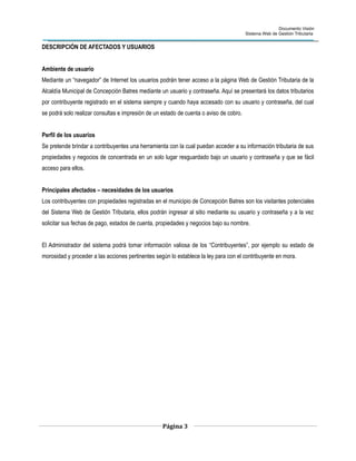 Documento Visión
Sistema Web de Gestión Tributaria
DESCRIPCIÓN DE AFECTADOS Y USUARIOS
Ambiente de usuario
Mediante un “navegador” de Internet los usuarios podrán tener acceso a la página Web de Gestión Tributaria de la
Alcaldía Municipal de Concepción Batres mediante un usuario y contraseña. Aquí se presentará los datos tributarios
por contribuyente registrado en el sistema siempre y cuando haya accesado con su usuario y contraseña, del cual
se podrá solo realizar consultas e impresión de un estado de cuenta o aviso de cobro.
Perfil de los usuarios
Se pretende brindar a contribuyentes una herramienta con la cual puedan acceder a su información tributaria de sus
propiedades y negocios de concentrada en un solo lugar resguardado bajo un usuario y contraseña y que se fácil
acceso para ellos.
Principales afectados – necesidades de los usuarios
Los contribuyentes con propiedades registradas en el municipio de Concepción Batres son los visitantes potenciales
del Sistema Web de Gestión Tributaria, ellos podrán ingresar al sitio mediante su usuario y contraseña y a la vez
solicitar sus fechas de pago, estados de cuenta, propiedades y negocios bajo su nombre.
El Administrador del sistema podrá tomar información valiosa de los “Contribuyentes”, por ejemplo su estado de
morosidad y proceder a las acciones pertinentes según lo establece la ley para con el contribuyente en mora.
Página 3
 