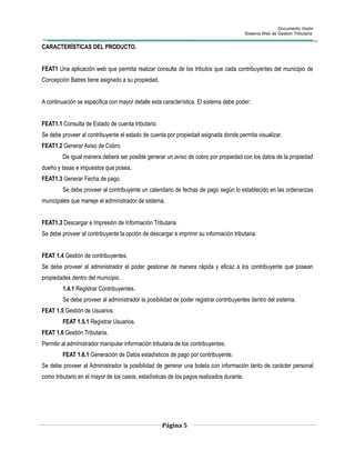 Documento Visión
Sistema Web de Gestión Tributaria
CARACTERÍSTICAS DEL PRODUCTO.
FEAT1 Una aplicación web que permita realizar consulta de los tributos que cada contribuyentes del municipio de
Concepción Batres tiene asignado a su propiedad.
A continuación se especifica con mayor detalle esta característica. El sistema debe poder:
FEAT1.1 Consulta de Estado de cuenta tributario.
Se debe proveer al contribuyente el estado de cuenta por propiedad asignada donde permita visualizar.
FEAT1.2 Generar Aviso de Cobro.
De igual manera deberá ser posible generar un aviso de cobro por propiedad con los datos de la propiedad
dueño y tasas e impuestos que posea.
FEAT1.3 Generar Fecha de pago.
Se debe proveer al contribuyente un calendario de fechas de pago según lo establecido en las ordenanzas
municipales que maneje el administrador de sistema.
FEAT1.3 Descargar e Impresión de Información Tributaria
Se debe proveer al contribuyente la opción de descargar e imprimir su información tributaria.
FEAT 1.4 Gestión de contribuyentes.
Se debe proveer al administrador el poder gestionar de manera rápida y eficaz a los contribuyente que posean
propiedades dentro del municipio.
1.4.1 Registrar Contribuyentes.
Se debe proveer al administrador la posibilidad de poder registrar contribuyentes dentro del sistema.
FEAT 1.5 Gestión de Usuarios.
FEAT 1.5.1 Registrar Usuarios.
FEAT 1.6 Gestión Tributaria.
Permitir al administrador manipular información tributaria de los contribuyentes.
FEAT 1.6.1 Generación de Datos estadísticos de pago por contribuyente.
Se debe proveer al Administrador la posibilidad de generar una boleta con información tanto de carácter personal
como tributario en el mayor de los casos, estadísticas de los pagos realizados durante.
Página 5
 