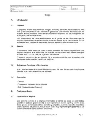 Sistema para Gestión de Muebles Versión: 1
Vision Fecha: 04/09/2013
Documento Visión
Vision
1. Introducción
1.1 Propósito
El propósito de éste documento es recoger, analizar y definir las necesidades de alto
nivel y las características del sistema de gestión de una empresa de distribución de
muebles. El documento se centra en la funcionalidad requerida por los participantes en
el proyecto y los usuarios finales.
Esta funcionalidad se basa principalmente en la gestión de los almacenes que la
empresa tiene repartidos por las distintas zonas en las que actúa, de forma que dichos
almacenes sean capaces de atender los distintos pedidos que les son realizados.
1.2 Alcance
El documento Visión se ocupa, como ya se ha apuntado, del sistema de gestión de una
empresa dedicada a la distribución de muebles. Dicho sistema será desarrollado por
alumnos de la UCV del curso de Ingeniería de Software.
El sistema permitirá a los encargados de la empresa controlar todo lo relativo a la
distribución de los muebles (gestión de pedidos).
1.3 Definiciones, Acrónimos, y Abreviaciones
RUP: Son las siglas de Rational Unified Process. Se trata de una metodología para
describir el proceso de desarrollo de software.
1.4 Referencias
- Glosario.
- Cronograma de desarrollo de software.
- RUP (Rational Unified Process).
2. Posicionamiento
2.1 Oportunidad de Negocio
Este sistema permitirá a la empresa informatizar el control de todas sus actividades
(gestión de pedidos, gestión stock), lo cual supondrá un acceso rápido y sencillo a los
datos, gracias a interfaces gráficas sencillas y amigables. Además, los datos accedidos
estarán siempre actualizados, lo cual es un factor muy importante para poder llevar un
control centralizado de los distintos almacenes.
Ingeniería de Software, 2013-II Pág. 4
 