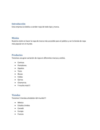 Introducción
Esta empresa se dedica a vender ropa de todo tipo y marca.




Misión
Nuestra visión es hacer la ropa de marca más accesible para el público y ser la tienda de ropa
más popular en el mundo.




Productos
Tenemos una gran variación de ropa en diferentes marcas y estilos.

       Camisas
       Pantalones
       Zapatos
       Tenis
       Blusas
       Faldas
       Gorras
       Chamarras
       Y mucho más!!!



Tiendas
Tenemos 5 tiendas alrededor del mundo!!!

       México
       Estados Unidos
       Canadá
       Europa
       Francia
 