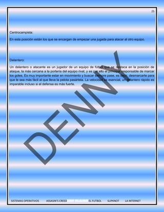 25
SISTEMAS OPERATIVOS ASSASIN’S CREEDDENNY VILLALOBOSEL FUTBOL SLIPKNOT LA INTERNET
Centrocampista:
En esta posición están los que se encargan de empezar una jugada para atacar al otro equipo.
Delantero:
Un delantero o atacante es un jugador de un equipo de fútbol que se destaca en la posición de
ataque, la más cercana a la portería del equipo rival, y es por ello el principal responsable de marcar
los goles. Es muy importante estar en movimiento y buscar siempre pase, es decir, desmarcarte para
que le sea más fácil al que lleva la pelota pasártela. La velocidad es esencial, un delantero rápido es
imparable incluso si el defensa es más fuerte.
 