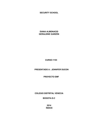 SECURITY SCHOOL
DIANA ALMONACID
GERALDINE GARZÓN
CURSO:1103
PRESENTADO A : JENNIFER DUCON
PROYECTO EMF
COLEGIO DISTRITAL VENECIA
BOGOTA D.C
2014
ÍNDICE
 