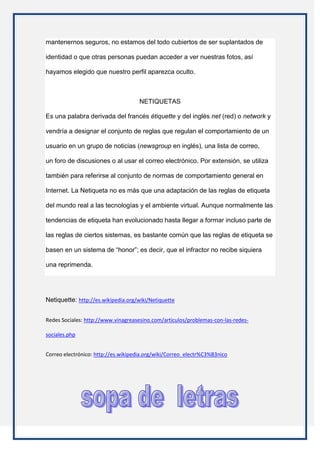 mantenernos seguros, no estamos del todo cubiertos de ser suplantados de

identidad o que otras personas puedan acceder a ver nuestras fotos, así

hayamos elegido que nuestro perfil aparezca oculto.



                                     NETIQUETAS

Es una palabra derivada del francés étiquette y del inglés net (red) o network y

vendría a designar el conjunto de reglas que regulan el comportamiento de un

usuario en un grupo de noticias (newsgroup en inglés), una lista de correo,

un foro de discusiones o al usar el correo electrónico. Por extensión, se utiliza

también para referirse al conjunto de normas de comportamiento general en

Internet. La Netiqueta no es más que una adaptación de las reglas de etiqueta

del mundo real a las tecnologías y el ambiente virtual. Aunque normalmente las

tendencias de etiqueta han evolucionado hasta llegar a formar incluso parte de

las reglas de ciertos sistemas, es bastante común que las reglas de etiqueta se

basen en un sistema de “honor”; es decir, que el infractor no recibe siquiera

una reprimenda.




Netiquette: http://es.wikipedia.org/wiki/Netiquette


Redes Sociales: http://www.vinagreasesino.com/articulos/problemas-con-las-redes-

sociales.php


Correo electrónico: http://es.wikipedia.org/wiki/Correo_electr%C3%B3nico
 