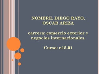 NOMBRE: DIEGO RAYO,
OSCAR ARIZA
carrera: comercio exterior y
negocios internacionales.
Curso: n15-01
 