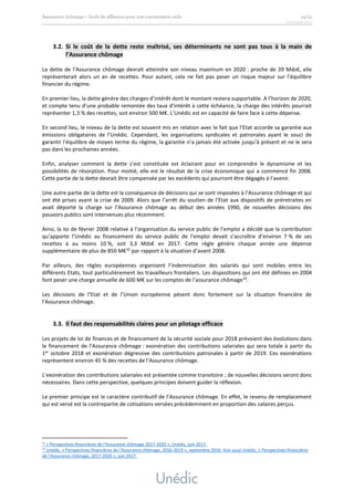 3.2. Si le coût de la dette reste maîtrisé, ses déterminants ne sont pas tous à la main de
l’Assurance chômage
La dette de l’Assurance chômage devrait atteindre son niveau maximum en 2020 : proche de 39 Mds€, elle
représenterait alors un an de recettes. Pour autant, cela ne fait pas peser un risque majeur sur l’équilibre
financier du régime.
En premier lieu, la dette génère des charges d’intérêt dont le montant restera supportable. A l’horizon de 2020,
et compte tenu d’une probable remontée des taux d’intérêt à cette échéance, la charge des intérêts pourrait
représenter 1,3 % des recettes, soit environ 500 M€. L’Unédic est en capacité de faire face à cette dépense.
En second lieu, le niveau de la dette est souvent mis en relation avec le fait que l’Etat accorde sa garantie aux
émissions obligataires de l’Unédic. Cependant, les organisations syndicales et patronales ayant le souci de
garantir l’équilibre de moyen terme du régime, la garantie n’a jamais été activée jusqu’à présent et ne le sera
pas dans les prochaines années.
Enfin, analyser comment la dette s’est constituée est éclairant pour en comprendre le dynamisme et les
possibilités de résorption. Pour moitié, elle est le résultat de la crise économique qui a commencé fin 2008.
Cette partie de la dette devrait être compensée par les excédents qui pourront être dégagés à l’avenir.
Une autre partie de la dette est la conséquence de décisions qui se sont imposées à l’Assurance chômage et qui
ont été prises avant la crise de 2009. Alors que l’arrêt du soutien de l’Etat aux dispositifs de préretraites en
avait déporté la charge sur l’Assurance chômage au début des années 1990, de nouvelles décisions des
pouvoirs publics sont intervenues plus récemment.
Ainsi, la loi de février 2008 relative à l’organisation du service public de l’emploi a décidé que la contribution
qu’apporte l’Unédic au financement du service public de l’emploi devait s’accroître d’environ 7 % de ses
recettes à au moins 10 %, soit 3,3 Mds€ en 2017. Cette règle génère chaque année une dépense
supplémentaire de plus de 850 M€32
par rapport à la situation d’avant 2008.
Par ailleurs, des règles européennes organisent l’indemnisation des salariés qui sont mobiles entre les
différents Etats, tout particulièrement les travailleurs frontaliers. Les dispositions qui ont été définies en 2004
font peser une charge annuelle de 600 M€ sur les comptes de l’assurance chômage33
.
Les décisions de l’Etat et de l’Union européenne pèsent donc fortement sur la situation financière de
l’Assurance chômage.
3.3. Il faut des responsabilités claires pour un pilotage efficace
Les projets de loi de finances et de financement de la sécurité sociale pour 2018 prévoient des évolutions dans
le financement de l’Assurance chômage : exonération des contributions salariales qui sera totale à partir du
1er
octobre 2018 et exonération dégressive des contributions patronales à partir de 2019. Ces exonérations
représentent environ 45 % des recettes de l’Assurance chômage.
L’exonération des contributions salariales est présentée comme transitoire ; de nouvelles décisions seront donc
nécessaires. Dans cette perspective, quelques principes doivent guider la réflexion.
Le premier principe est le caractère contributif de l’Assurance chômage. En effet, le revenu de remplacement
qui est versé est la contrepartie de cotisations versées précédemment en proportion des salaires perçus.
32 « Perspectives financières de l’Assurance chômage 2017-2020 », Unédic, juin 2017.
33
Unédic, « Perspectives financières de l’Assurance chômage, 2016-2019 », septembre 2016. Voir aussi Unédic, « Perspectives financières
de l’Assurance chômage, 2017-2020 », juin 2017.
 