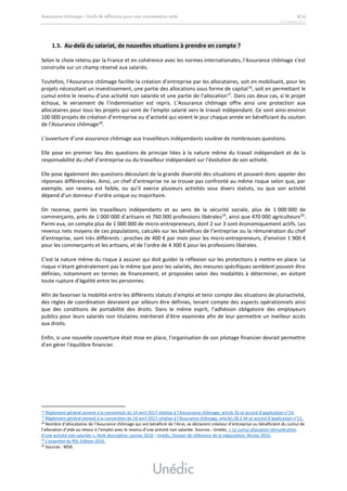 1.5. Au-delà du salariat, de nouvelles situations à prendre en compte ?
Selon le choix retenu par la France et en cohérence avec les normes internationales, l’Assurance chômage s’est
construite sur un champ réservé aux salariés.
Toutefois, l’Assurance chômage facilite la création d’entreprise par les allocataires, soit en mobilisant, pour les
projets nécessitant un investissement, une partie des allocations sous forme de capital16
, soit en permettant le
cumul entre le revenu d’une activité non salariée et une partie de l’allocation17
. Dans ces deux cas, si le projet
échoue, le versement de l’indemnisation est repris. L’Assurance chômage offre ainsi une protection aux
allocataires pour tous les projets qui vont de l’emploi salarié vers le travail indépendant. Ce sont ainsi environ
100 000 projets de création d’entreprise ou d’activité qui voient le jour chaque année en bénéficiant du soutien
de l’Assurance chômage18
.
L’ouverture d’une assurance chômage aux travailleurs indépendants soulève de nombreuses questions.
Elle pose en premier lieu des questions de principe liées à la nature même du travail indépendant et de la
responsabilité du chef d’entreprise ou du travailleur indépendant sur l’évolution de son activité.
Elle pose également des questions découlant de la grande diversité des situations et pouvant donc appeler des
réponses différenciées. Ainsi, un chef d’entreprise ne se trouve pas confronté au même risque selon que, par
exemple, son revenu est faible, ou qu’il exerce plusieurs activités sous divers statuts, ou que son activité
dépend d’un donneur d’ordre unique ou majoritaire.
On recense, parmi les travailleurs indépendants et au sens de la sécurité sociale, plus de 1 000 000 de
commerçants, près de 1 000 000 d’artisans et 760 000 professions libérales19
, ainsi que 470 000 agriculteurs20
.
Parmi eux, on compte plus de 1 000 000 de micro-entrepreneurs, dont 2 sur 3 sont économiquement actifs. Les
revenus nets moyens de ces populations, calculés sur les bénéfices de l’entreprise ou la rémunération du chef
d’entreprise, sont très différents : proches de 400 € par mois pour les micro-entrepreneurs, d’environ 1 900 €
pour les commerçants et les artisans, et de l’ordre de 4 300 € pour les professions libérales.
C’est la nature même du risque à assurer qui doit guider la réflexion sur les protections à mettre en place. Le
risque n’étant généralement pas le même que pour les salariés, des mesures spécifiques semblent pouvoir être
définies, notamment en termes de financement, et proposées selon des modalités à déterminer, en évitant
toute rupture d’égalité entre les personnes.
Afin de favoriser la mobilité entre les différents statuts d’emploi et tenir compte des situations de pluriactivité,
des règles de coordination devraient par ailleurs être définies, tenant compte des aspects opérationnels ainsi
que des conditions de portabilité des droits. Dans le même esprit, l’adhésion obligatoire des employeurs
publics pour leurs salariés non titulaires mériterait d’être examinée afin de leur permettre un meilleur accès
aux droits.
Enfin, si une nouvelle couverture était mise en place, l’organisation de son pilotage financier devrait permettre
d’en gérer l’équilibre financier.
16 Règlement général annexé à la convention du 14 avril 2017 relative à l’Aassurance chômage, article 35 et accord d’application n°24.
17 Règlement général annexé à la convention du 14 avril 2017 relative à l’Assurance chômage, articles 30 à 34 et accord d’application n°11.
18 Nombre d’allocataires de l’Assurance chômage qui ont bénéficié de l’Arce, se déclarent créateur d’entreprise ou bénéficient du cumul de
l’allocation d’aide au retour à l’emploi avec le revenu d’une activité non salariée. Sources : Unédic, « Le cumul allocation-rémunération
d’une activité non salariée », Note descriptive, janvier 2016 ; Unédic, Dossier de référence de la négociation, février 2016.
19
L’essentiel du RSI, Edition 2016.
20 Sources : MSA.
 