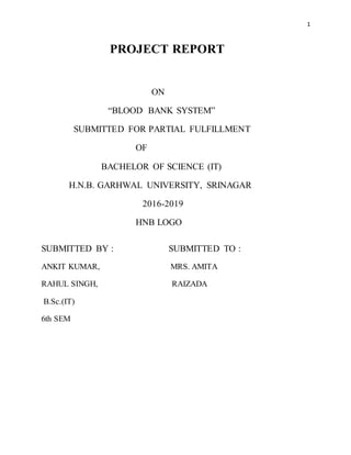 1
PROJECT REPORT
ON
“BLOOD BANK SYSTEM”
SUBMITTED FOR PARTIAL FULFILLMENT
OF
BACHELOR OF SCIENCE (IT)
H.N.B. GARHWAL UNIVERSITY, SRINAGAR
2016-2019
HNB LOGO
SUBMITTED BY : SUBMITTED TO :
ANKIT KUMAR, MRS. AMITA
RAHUL SINGH, RAIZADA
B.Sc.(IT)
6th SEM
 