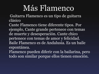 Más Flamenco  Guitarra Flamenco es un tipo de guitarra clásico Cante Flamenco tiene diferente tipos. Por ejemplo, Cante grande pertenece con temas de muerte y desesperación. Cante chico pertenece con temas de amor y felicidad.  Baile Flamenco es de Andalusia. Es un baile espontánea.  Flamenco pueden diferir con la bailarina, pero todo son similar porque ellos tienen emoción. 