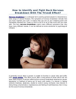 How to Identify and Fight Back Nervous 
Breakdown With The Trivedi Effect? 
Nervous breakdown is a colloquial term used by general people to characterize a 
wide range of mental illnesses. The symptoms of nervous breakdown indicate that 
you have reached your limit. It means that you are at your breaking point and 
completely stressed out. There’s a limit to all of us as to how much one can cope 
with. The term nervous breakdown covers many different symptoms that may 
have many different causes. It can be defined as acute emotional or psychological 
collapse. 
It generally occurs when a person is unable to function in social roles and suffer 
from social phobia. This often occurs after a long period of stress which has not 
been dealt properly. A person suffering from nervous breakdown experiences severe 
depression or feelings of being out of touch with reality. If a person is feeling 
extreme tiredness, weakness, unable to control crying, confusion, less interest in 
doing things, disorientation, hopelessness and feeling of worthlessness, then it may 
be the case of nervous breakdown. 
 