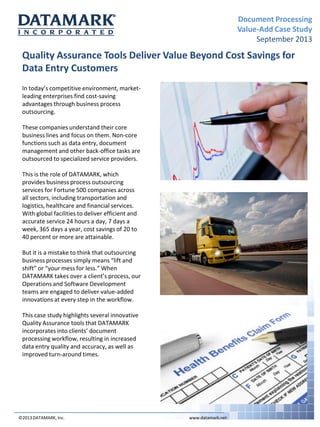 Document Processing
Value-Add Case Study
September 2013

Quality Assurance Tools Deliver Value Beyond Cost Savings for
Data Entry Customers
In today’s competitive environment, marketleading enterprises find cost-saving
advantages through business process
outsourcing.
These companies understand their core
business lines and focus on them. Non-core
functions such as data entry, document
management and other back-office tasks are
outsourced to specialized service providers.
This is the role of DATAMARK, which
provides business process outsourcing
services for Fortune 500 companies across
all sectors, including transportation and
logistics, healthcare and financial services.
With global facilities to deliver efficient and
accurate service 24 hours a day, 7 days a
week, 365 days a year, cost savings of 20 to
40 percent or more are attainable.
But it is a mistake to think that outsourcing
business processes simply means “lift and
shift” or “your mess for less.” When
DATAMARK takes over a client’s process, our
Operations and Software Development
teams are engaged to deliver value-added
innovations at every step in the workflow.
This case study highlights several innovative
Quality Assurance tools that DATAMARK
incorporates into clients’ document
processing workflow, resulting in increased
data entry quality and accuracy, as well as
improved turn-around times.

©2013 DATAMARK, Inc.

www.datamark.net

 