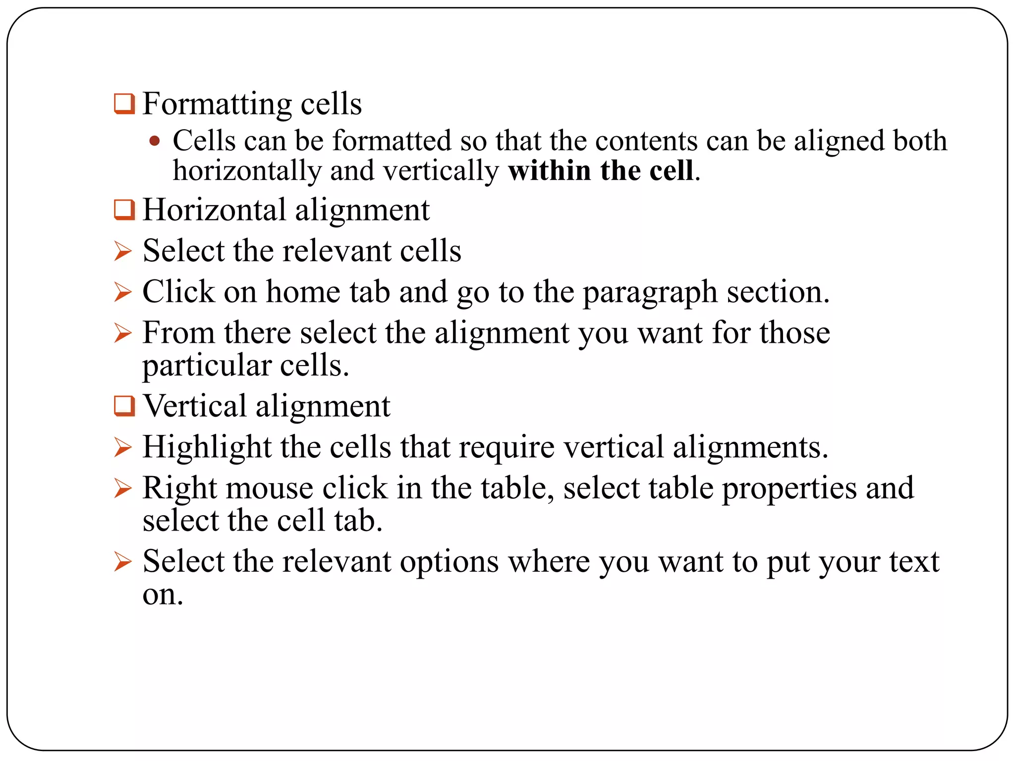  Formatting cells
   Cells can be formatted so that the contents can be aligned both
    horizontally and vertically within the cell.
 Horizontal alignment
 Select the relevant cells
 Click on home tab and go to the paragraph section.
 From there select the alignment you want for those
  particular cells.
 Vertical alignment
 Highlight the cells that require vertical alignments.
 Right mouse click in the table, select table properties and
  select the cell tab.
 Select the relevant options where you want to put your text
  on.
 