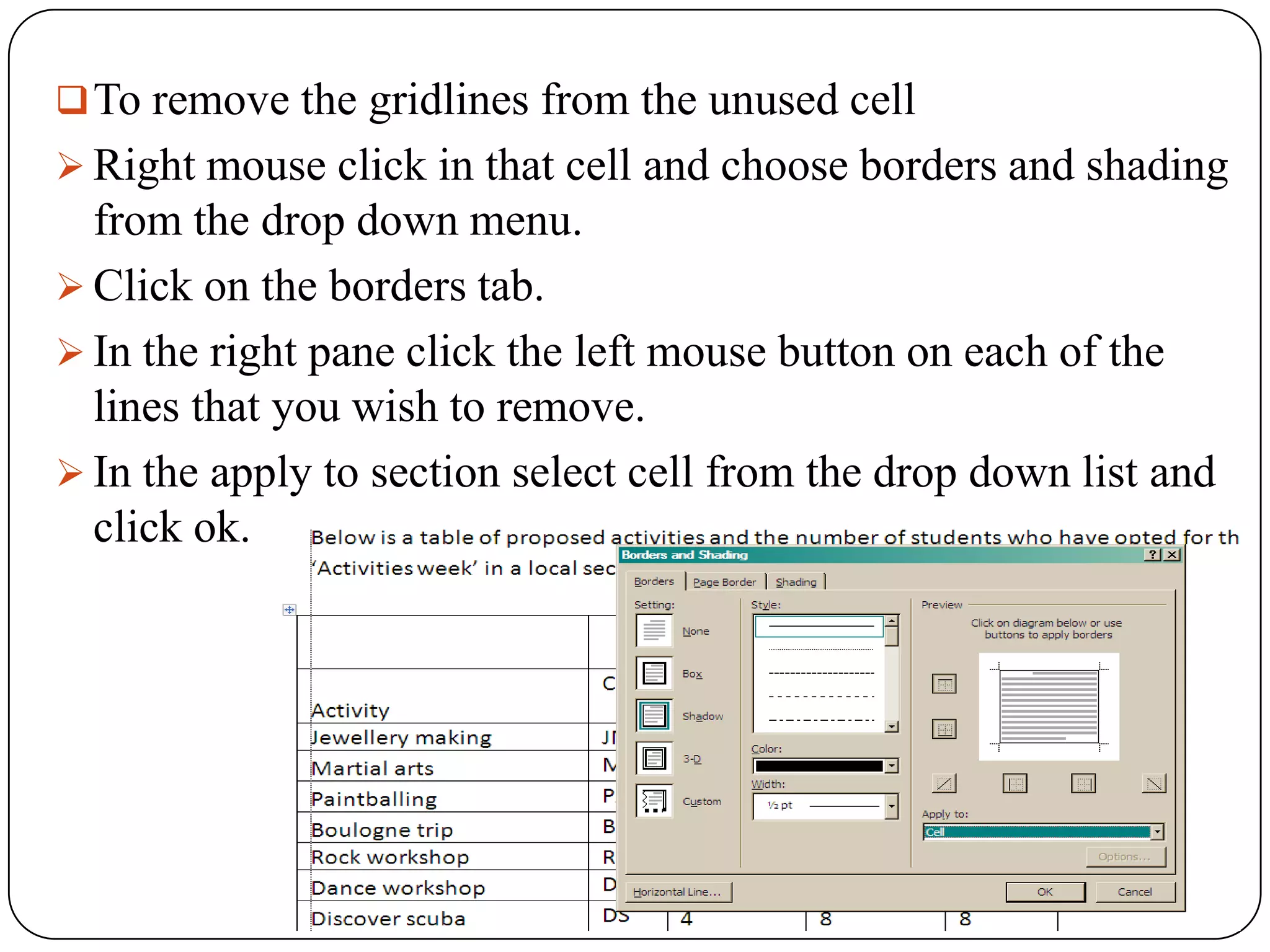  To remove the gridlines from the unused cell
 Right mouse click in that cell and choose borders and shading
  from the drop down menu.
 Click on the borders tab.
 In the right pane click the left mouse button on each of the
  lines that you wish to remove.
 In the apply to section select cell from the drop down list and
  click ok.
 