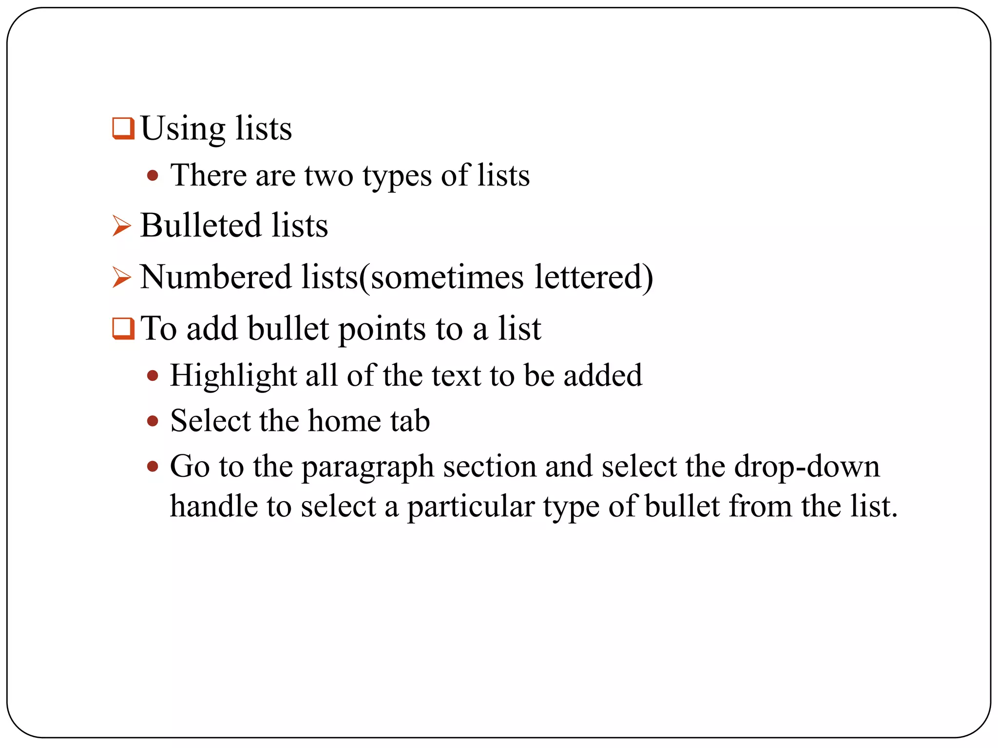  Using lists
   There are two types of lists
 Bulleted lists
 Numbered lists(sometimes lettered)
 To add bullet points to a list
   Highlight all of the text to be added
   Select the home tab
   Go to the paragraph section and select the drop-down
    handle to select a particular type of bullet from the list.
 