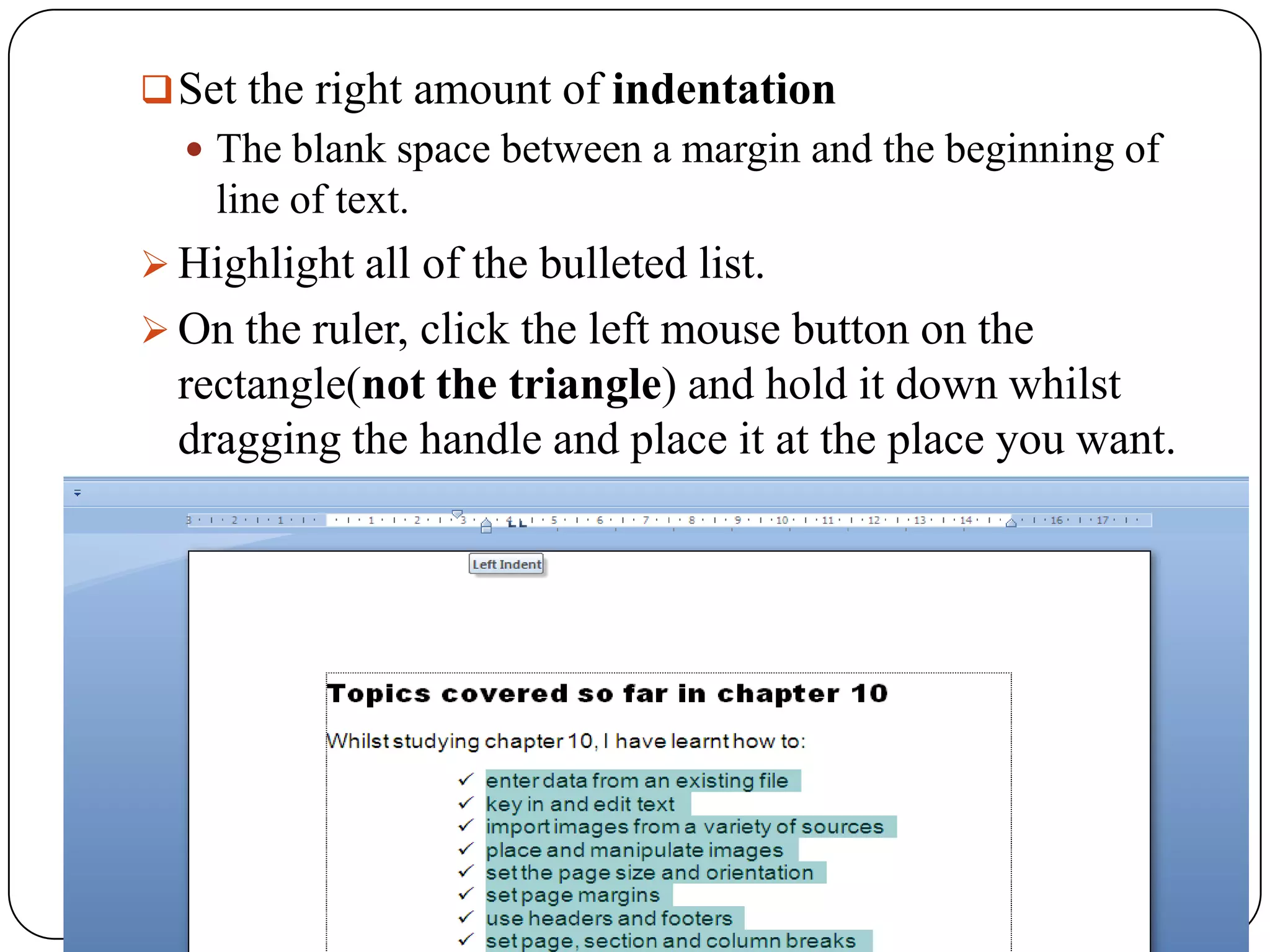  Set the right amount of indentation
   The blank space between a margin and the beginning of
    line of text.
 Highlight all of the bulleted list.
 On the ruler, click the left mouse button on the
  rectangle(not the triangle) and hold it down whilst
  dragging the handle and place it at the place you want.
 