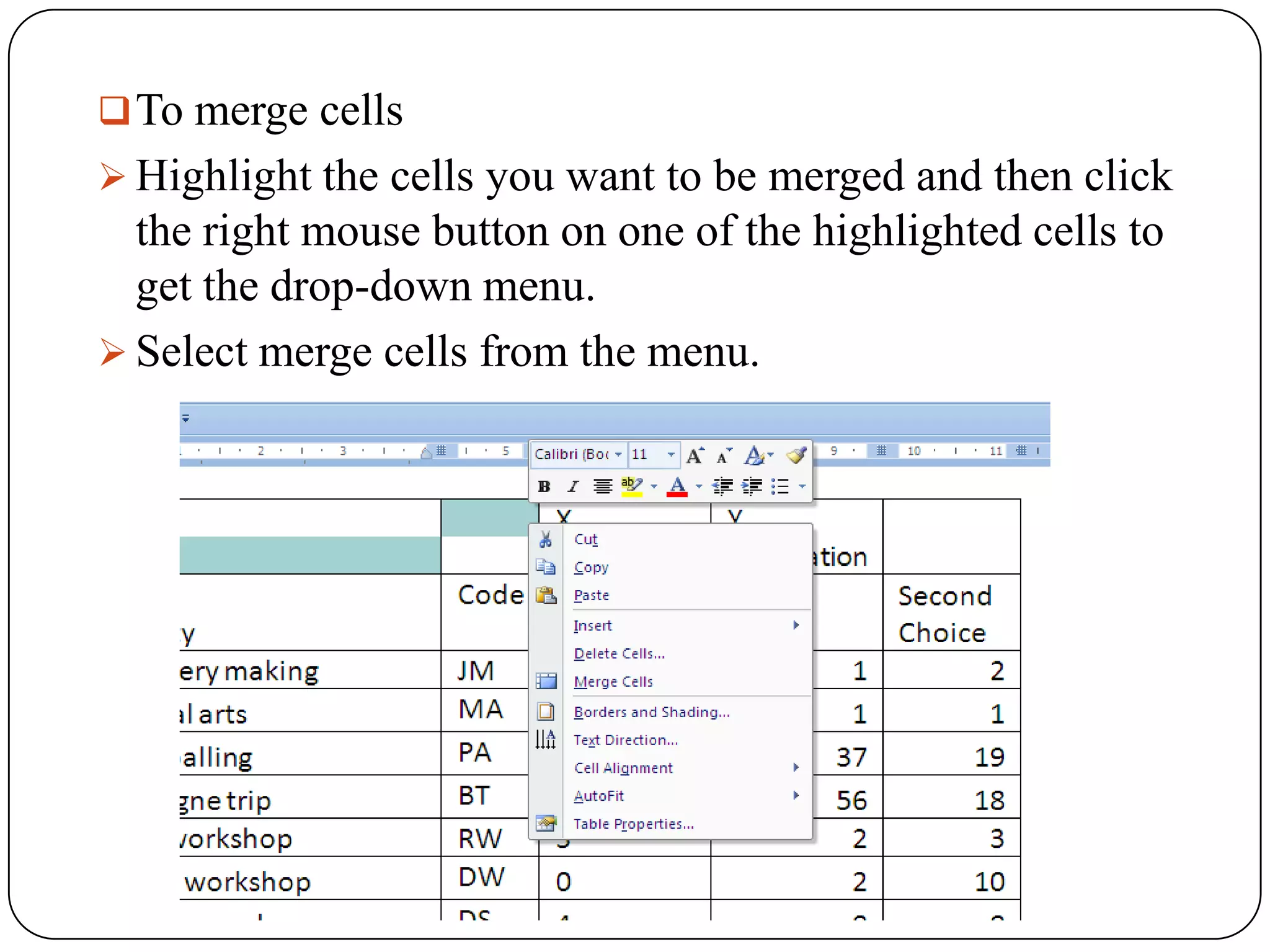  To merge cells
 Highlight the cells you want to be merged and then click
  the right mouse button on one of the highlighted cells to
  get the drop-down menu.
 Select merge cells from the menu.
 