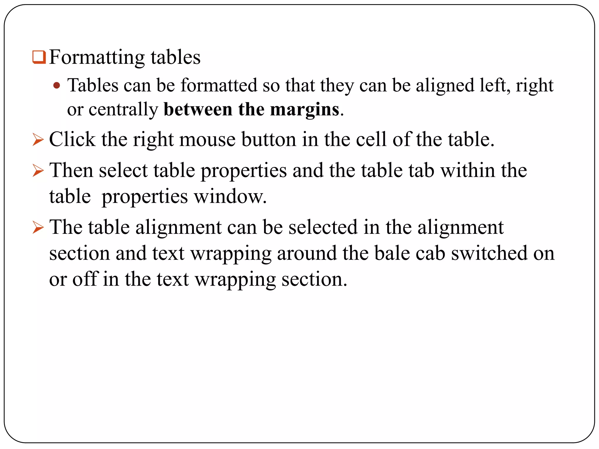  Formatting tables
   Tables can be formatted so that they can be aligned left, right
    or centrally between the margins.
 Click the right mouse button in the cell of the table.
 Then select table properties and the table tab within the
  table properties window.
 The table alignment can be selected in the alignment
  section and text wrapping around the bale cab switched on
  or off in the text wrapping section.
 