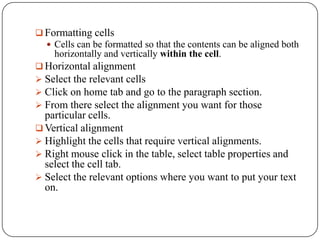  Formatting cells
   Cells can be formatted so that the contents can be aligned both
    horizontally and vertically within the cell.
 Horizontal alignment
 Select the relevant cells
 Click on home tab and go to the paragraph section.
 From there select the alignment you want for those
  particular cells.
 Vertical alignment
 Highlight the cells that require vertical alignments.
 Right mouse click in the table, select table properties and
  select the cell tab.
 Select the relevant options where you want to put your text
  on.
 