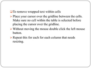  To remove wrapped text within cells
 Place your cursor over the gridline between the cells.
  Make sure no cell within the table is selected before
  placing the cursor over the gridline.
 Without moving the mouse double click the left mouse
  button.
 Repeat this for each for each column that needs
  resizing.
 