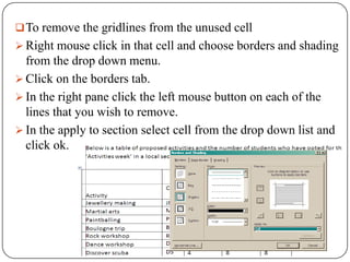  To remove the gridlines from the unused cell
 Right mouse click in that cell and choose borders and shading
  from the drop down menu.
 Click on the borders tab.
 In the right pane click the left mouse button on each of the
  lines that you wish to remove.
 In the apply to section select cell from the drop down list and
  click ok.
 