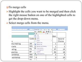  To merge cells
 Highlight the cells you want to be merged and then click
  the right mouse button on one of the highlighted cells to
  get the drop-down menu.
 Select merge cells from the menu.
 