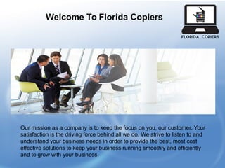 Welcome To Florida Copiers
Our mission as a company is to keep the focus on you, our customer. Your
satisfaction is the driving force behind all we do. We strive to listen to and
understand your business needs in order to provide the best, most cost
effective solutions to keep your business running smoothly and efficiently
and to grow with your business.
 