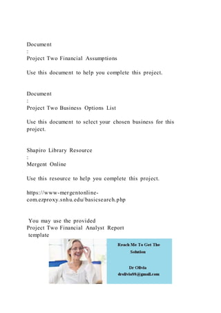 Document
:
Project Two Financial Assumptions
Use this document to help you complete this project.
Document
:
Project Two Business Options List
Use this document to select your chosen business for this
project.
Shapiro Library Resource
:
Mergent Online
Use this resource to help you complete this project.
https://www-mergentonline-
com.ezproxy.snhu.edu/basicsearch.php
You may use the provided
Project Two Financial Analyst Report
template
 