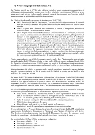 3/14
4) Vote du budget primitif de l'exercice 2015
Le Président rappelle que le SIVOM a été créé pour mutualiser les moyens des communes de façon à
offrir des prestations de qualité à moindre coût. Les deux principales compétences du SIVOM en terme
de personnel, mais qui sont également celles qui ont le budget le plus important, sont l’entretien général
des communes et le secrétariat-comptabilité des communes.
Le Président tient à rappeler rapidement le développement du SIVOM :
 1977 : fondation du SIVOM, 2 agents pour l’entretien général de 6 communes (pas de matériel
autre que le matériel personnel des agents). Tontes et entretien des bâtiments sont les principales
missions
 1996 : 3 agents pour l’entretien de 6 communes, 1 camion, 1 fourgonnette, tondeuse et
débroussailleuse. Les missions sont les mêmes.
 2014 : 9 agents pour l’entretien de 8 communes, 2 pour le secrétariat de 3 communes, 1 directeur
qui assure de nombreuses missions administratives et techniques, 3 camions, 2 fourgonnettes, 2
tracteurs et leurs équipements, du matériel de fauchage dont une épareuse et un tracteur
tondeuse, du matériel de voirie dont une goudronneuse, du matériel de sécurité (panneaux,
vêtements de travail …), bientôt un broyeur. Les missions ont beaucoup évolué et le SIVOM
propose aux communes des compétences en TP (réparation de voirie, réalisation de trottoirs,
pose de bordures, réparations de tampons, réparation de réseaux d’eau et d’assainissement, murs
de soutènement, travaux divers de mini-pelle…), des compétences en entretien de bâtiments
(électricité, réfection des logements communaux, création d’aménagements intérieurs), des
travaux en hauteur (nacelle), des compétences en espaces verts (entretien des talus, des espaces
verts, des massifs), des compétences en entretien de véhicules et matériels pour réduire les coûts,
des compétences en secrétariat (secrétaire de mairie, comptabilité).
Toutes ces compétences ont été développées et proposées par les deux Présidents qui se sont succédés
depuis la création du SIVOM, et ont été mise en place par les différents comités syndicaux. Depuis 2008,
les formations nécessaires (permis, CACES, autres) ont permis le développement de certaines de ces
compétences et ont permis aux agents de travailler en sécurité et en conformité avec la réglementation.
Ces évolutions ont été validées et souhaités par les conseils municipaux pour que les travaux réalisées
dans les communes puissent être fait à moindre coût, le SIVOM ne prenant pas de bénéfices à la
différence des entreprises privées.
Le budget du SIVOM (annexe 1) a forcément été impacté par ces évolutions. Depuis 2008, le Président
a proposé des solutions permettant de maintenir le coût horaire du travail des agents (voir annexe 2) :
embauche d’un apprenti, embauche d’agents en contrats aidés. Ces embauches permettent au SIVOM
de proposer du travail à des habitants de nos villages tout en accroissant le nombre d’heures. Le Président
tient à rappeler que sur les douze agents du SIVOM, neuf habitent dans les communes membres.
Le Président rappelle également les avantages de la mutualisation, car il est facile d’oublier les avantages
économiques qu’elle représente pour ne plus voir que les dépenses occasionnées :
 1 seul atelier à entretenir et à maintenir aux normes au niveau réglementation du travail au lieu
de 8. Il faut cependant maintenir un lieu de stockage dans chaque commune mais celui-ci est
réduit à son minimum (pas besoin de chauffage, ni d’électricité, ni WC, …)
 Achat de matériels conséquents difficilement finançables par une seule commune
 Multiplication des compétences des agents
 Moins d’impact sur le travail en cas d’arrêt maladie ou de vacances
Cette mutualisation a permis de réduire la sous-traitance dans beaucoup de domaines.
Il semblait important au Président de rappeler certains éléments et principes du SIVOM. Une réunion
de préparation du budget s’est déroulée avec le Président, le Vice-Président et le directeur le 21 février.
Une deuxième réunion de préparation s’est déroulée le 20 mars avec les maires des communes ayant
transféré la compétence « entretien général » et/ou la compétence « secrétariat de mairie ».
Le projet de budget 2015 du SIVOM se décompose en 4 parties :
 Les charges salariales : 72%
 Les charges générales : 18%
 Les remboursements d’emprunts : 6%
 Les investissements : 4%
 