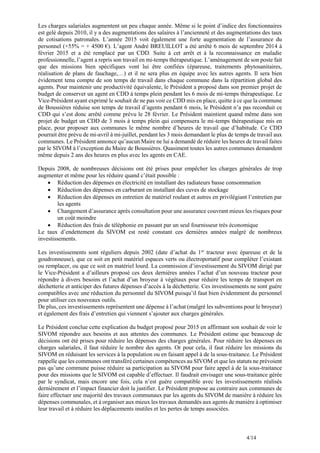 4/14
Les charges salariales augmentent un peu chaque année. Même si le point d’indice des fonctionnaires
est gelé depuis 2010, il y a des augmentations des salaires à l’ancienneté et des augmentations des taux
de cotisations patronales. L’année 2015 voit également une forte augmentation de l’assurance du
personnel (+55% = + 4500 €). L’agent André BREUILLOT a été arrêté 6 mois de septembre 2014 à
février 2015 et a été remplacé par un CDD. Suite à cet arrêt et à la reconnaissance en maladie
professionnelle, l’agent a repris son travail en mi-temps thérapeutique. L’aménagement de son poste fait
que des missions bien spécifiques vont lui être confiées (épareuse, traitements phytosanitaires,
réalisation de plans de fauchage,…) et il ne sera plus en équipe avec les autres agents. Il sera bien
évidement tenu compte de son temps de travail dans chaque commune dans la répartition global des
agents. Pour maintenir une productivité équivalente, le Président a proposé dans son premier projet de
budget de conserver un agent en CDD à temps plein pendant les 6 mois de mi-temps thérapeutique. Le
Vice-Président ayant exprimé le souhait de ne pas voir ce CDD mis en place, quitte à ce que la commune
de Boussières réduise son temps de travail d’agents pendant 6 mois, le Président n’a pas reconduit ce
CDD qui s’est donc arrêté comme prévu le 28 février. Le Président maintient quand même dans son
projet de budget un CDD de 3 mois à temps plein qui compensera le mi-temps thérapeutique mis en
place, pour proposer aux communes le même nombre d’heures de travail que d’habitude. Ce CDD
pourrait être prévu de mi-avril à mi-juillet, pendant les 3 mois demandant le plus de temps de travail aux
communes. Le Président annonce qu’aucun Maire ne lui a demandé de réduire les heures de travail faites
par le SIVOM à l’exception du Maire de Boussières. Quasiment toutes les autres communes demandent
même depuis 2 ans des heures en plus avec les agents en CAE.
Depuis 2008, de nombreuses décisions ont été prises pour empêcher les charges générales de trop
augmenter et même pour les réduire quand c’était possible :
 Réduction des dépenses en électricité en installant des radiateurs basse consommation
 Réduction des dépenses en carburant en installant des cuves de stockage
 Réduction des dépenses en entretien de matériel roulant et autres en privilégiant l’entretien par
les agents
 Changement d’assurance après consultation pour une assurance couvrant mieux les risques pour
un coût moindre
 Réduction des frais de téléphonie en passant par un seul fournisseur très économique
Le taux d’endettement du SIVOM est resté constant ces dernières années malgré de nombreux
investissements.
Les investissements sont réguliers depuis 2002 (date d’achat du 1er
tracteur avec épareuse et de la
goudronneuse), que ce soit en petit matériel espaces verts ou électroportatif pour compléter l’existant
ou remplacer, ou que ce soit en matériel lourd. La commission d’investissement du SIVOM dirigé par
le Vice-Président a d’ailleurs proposé ces deux dernières années l’achat d’un nouveau tracteur pour
répondre à divers besoins et l’achat d’un broyeur à végétaux pour réduire les temps de transport en
déchetterie et anticiper des futures dépenses d’accès à la déchetterie. Ces investissements ne sont guère
compatibles avec une réduction du personnel du SIVOM puisqu’il faut bien évidemment du personnel
pour utiliser ces nouveaux outils.
De plus, ces investissements représentent une dépense à l’achat (malgré les subventions pour le broyeur)
et également des frais d’entretien qui viennent s’ajouter aux charges générales.
Le Président conclue cette explication du budget proposé pour 2015 en affirmant son souhait de voir le
SIVOM répondre aux besoins et aux attentes des communes. Le Président estime que beaucoup de
décisions ont été prises pour réduire les dépenses des charges générales. Pour réduire les dépenses en
charges salariales, il faut réduire le nombre des agents. Or pour cela, il faut réduire les missions du
SIVOM en réduisant les services à la population ou en faisant appel à de la sous-traitance. Le Président
rappelle que les communes ont transféré certaines compétences au SIVOM et que les statuts ne prévoient
pas qu’une commune puisse réduire sa participation au SIVOM pour faire appel à de la sous-traitance
pour des missions que le SIVOM est capable d’effectuer. Il faudrait envisager une sous-traitance gérée
par le syndicat, mais encore une fois, cela n’est guère compatible avec les investissements réalisés
dernièrement et l’impact financier doit la justifier. Le Président propose au contraire aux communes de
faire effectuer une majorité des travaux communaux par les agents du SIVOM de manière à réduire les
dépenses communales, et à organiser aux mieux les travaux demandés aux agents de manière à optimiser
leur travail et à réduire les déplacements inutiles et les pertes de temps associées.
 