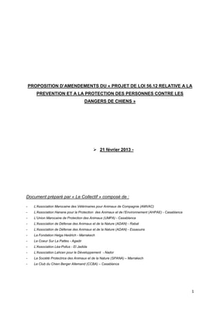 PROPOSITION D’AMENDEMENTS DU « PROJET DE LOI 56.12 RELATIVE A LA
       PREVENTION ET A LA PROTECTION DES PERSONNES CONTRE LES
                                        DANGERS DE CHIENS »




                                              21 février 2013 -




Document préparé par « Le Collectif » composé de :

-     L’Association Marocaine des Vétérinaires pour Animaux de Compagnie (AMVAC)
-     L’Association Hanane pour la Protection des Animaux et de l’Environnement (AHPAE) - Casablanca
-     L’Union Marocaine de Protection des Animaux (UMPA) - Casablanca
-     L’Association de Défense des Animaux et de la Nature (ADAN) - Rabat
-     L’Association de Défense des Animaux et de la Nature (ADAN) - Essaouira
-     La Fondation Helga Heidrich - Marrakech
-     Le Coeur Sur La Pattes - Agadir
-     L’Association Léa-Pollus - El Jadida
-     L’Association Lahcen pour le Développement - Nador
-     La Société Protectrice des Animaux et de la Nature (SPANA) – Marrakech
-     Le Club du Chien Berger Allemand (CCBA) – Casablanca




                                                                                                       1
 