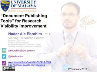 “Document Publishing
Tools” for Research
Visibility Improvement
aleebrahim@um.edu.my
@aleebrahim
www.researcherid.com/rid/C-2414-2009
http://scholar.google.com/citations
Nader Ale Ebrahim, PhD
Visiting Research Fellow
Research Support Unit
Centre for Research Services
Research Management & Innovation Complex
University of Malaya, Kuala Lumpur, Malaysia
13th January 2016
 